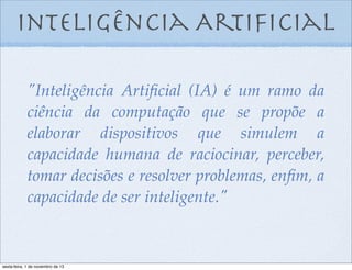 Inteligência Artiﬁcial
"Inteligência Artiﬁcial (IA) é um ramo da
ciência da computação que se propõe a
elaborar dispositivos que simulem a
capacidade humana de raciocinar, perceber,
tomar decisões e resolver problemas, enﬁm, a
capacidade de ser inteligente."

sexta-feira, 1 de novembro de 13

 
