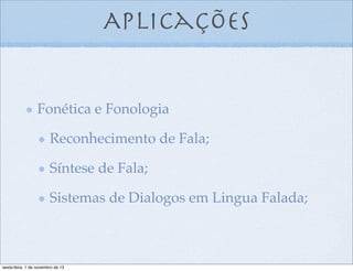Aplicações

Fonética e Fonologia
Reconhecimento de Fala;
Síntese de Fala;
Sistemas de Dialogos em Lingua Falada;

sexta-feira, 1 de novembro de 13

 
