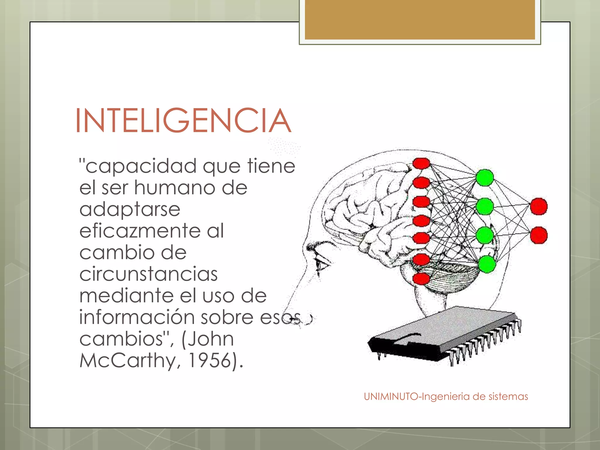 INTELIGENCIA
"capacidad que tiene
el ser humano de
adaptarse
eficazmente al
cambio de
circunstancias
mediante el uso de
información sobre esos
cambios", (John
McCarthy, 1956).
                         UNIMINUTO-Ingenieria de sistemas
 