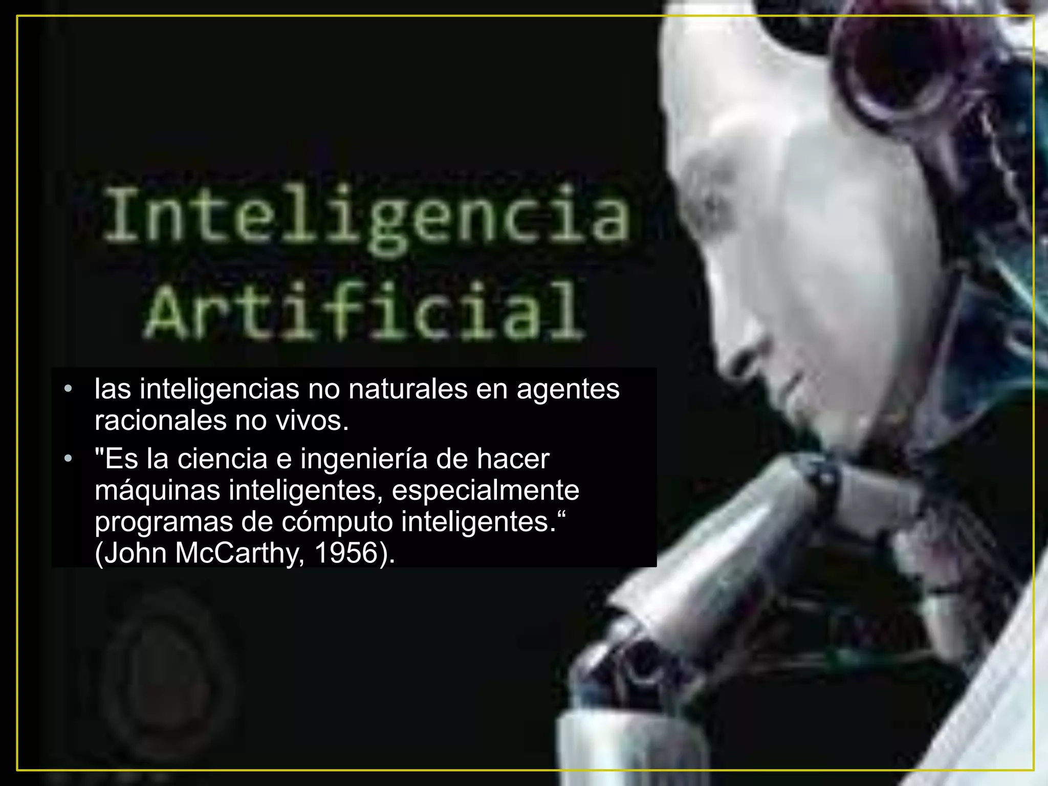 • las inteligencias no naturales en agentes
  racionales no vivos.
• "Es la ciencia e ingeniería de hacer
  máquinas inteligentes, especialmente
  programas de cómputo inteligentes.“
  (John McCarthy, 1956).
 