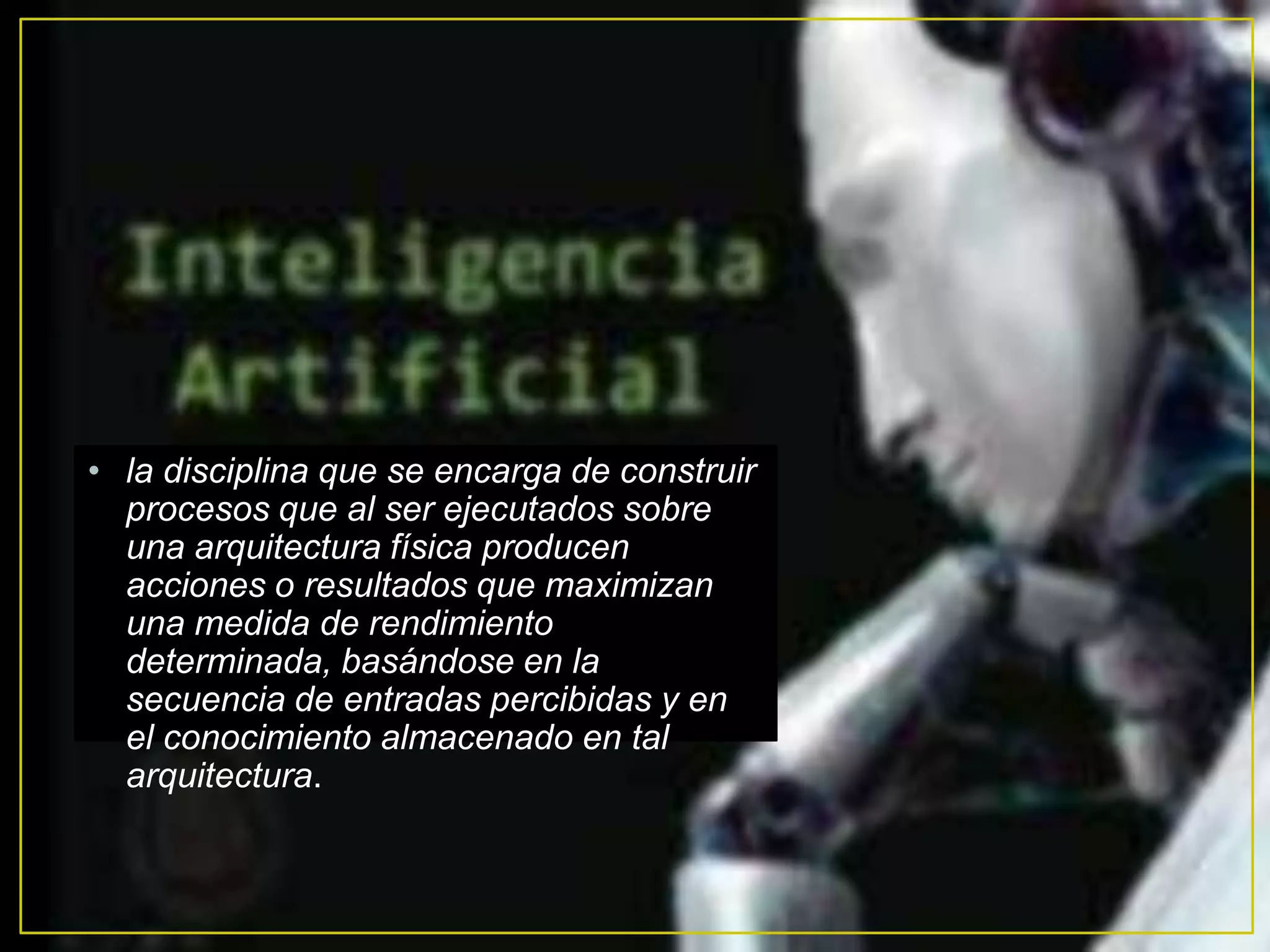 • la disciplina que se encarga de construir
  procesos que al ser ejecutados sobre
  una arquitectura física producen
  acciones o resultados que maximizan
  una medida de rendimiento
  determinada, basándose en la
  secuencia de entradas percibidas y en
  el conocimiento almacenado en tal
  arquitectura.
 