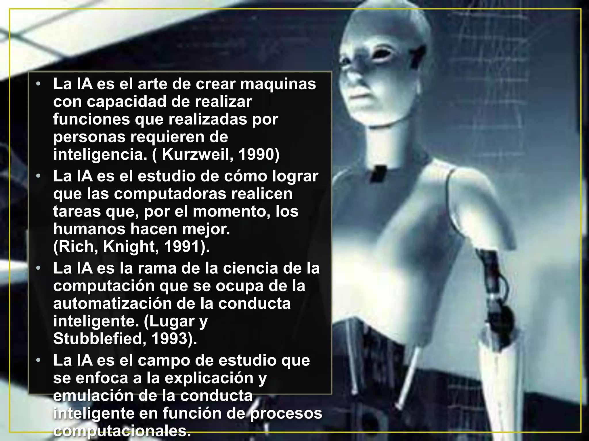 • La IA es el arte de crear maquinas
  con capacidad de realizar
  funciones que realizadas por
  personas requieren de
  inteligencia. ( Kurzweil, 1990)
• La IA es el estudio de cómo lograr
  que las computadoras realicen
  tareas que, por el momento, los
  humanos hacen mejor.
  (Rich, Knight, 1991).
• La IA es la rama de la ciencia de la
  computación que se ocupa de la
  automatización de la conducta
  inteligente. (Lugar y
  Stubblefied, 1993).
• La IA es el campo de estudio que
  se enfoca a la explicación y
  emulación de la conducta
  inteligente en función de procesos
  computacionales.
 