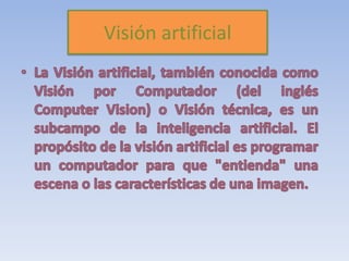 Visión artificial La Visión artificial, también conocida como Visión por Computador (del inglés ComputerVision) o Visión técnica, es un subcampo de la inteligencia artificial. El propósito de la visión artificial es programar un computador para que "entienda" una escena o las características de una imagen.