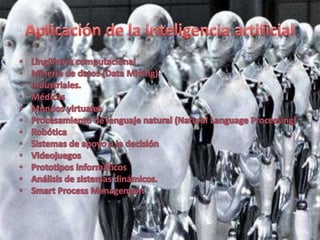Aplicación de la inteligencia artificial Lingüística computacionalMinería de datos (Data Mining)Industriales.MédicasMundos virtualesProcesamiento de lenguaje natural (Natural LanguageProcessing)RobóticaSistemas de apoyo a la decisiónVideojuegosPrototipos informáticosAnálisis de sistemas dinámicos.SmartProcess Management