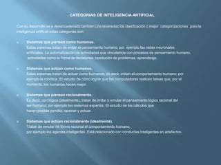 CATEGORIAS DE INTELIGENCIA ARTIFICIAL

Con su desarrollo se a desencadenado también una diversidad de clasificación o mejor categorizaciones para la
inteligencia artificial estas categorías son:

    Sistemas que piensan como humanos.
     Estos sistemas tratan de imitar el pensamiento humano; por ejemplo las redes neuronales
     artificiales. La automatización de actividades que vinculamos con procesos de pensamiento humano,
     actividades como la Toma de decisiones, resolución de problemas, aprendizaje.

    Sistemas que actúan como humanos.
     Estos sistemas tratan de actuar como humanos; es decir, imitan el comportamiento humano; por
     ejemplo la robótica. El estudio de cómo lograr que los computadores realicen tareas que, por el
     momento, los humanos hacen mejor

    Sistemas que piensan racionalmente.
     Es decir, con lógica (idealmente), tratan de imitar o emular el pensamiento lógico racional del
     ser humano; por ejemplo los sistemas expertos. El estudio de los cálculos que
     hacen posible percibir, razonar y actuar.

    Sistemas que actúan racionalmente (idealmente).
     Tratan de emular de forma racional el comportamiento humano;
     por ejemplo los agentes inteligentes .Está relacionado con conductas inteligentes en artefactos.
 