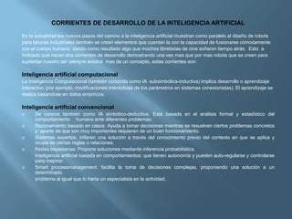 CORRIENTES DE DESARROLLO DE LA INTELIGENCIA ARTIFICIAL

En la actualidad los nuevos pasos del camino a la inteligencia artificial muestran como paralelo al diseño de robots
para labores industriales también se crean elementos que cuentan la con la capacidad de fusionarse cómodamente
con el cuerpo humano dando como resultado algo que muchos libretistas de cine soñaron tiempo atrás. Esto a
Indicado que nacen dos corrientes de desarrollo demostrando una ves mas que por mas robots que se creen para
suplantar nuestro ser siempre existirá mas de un concepto, estas corrientes son:

Inteligencia artificial computacional
La Inteligencia Computacional (también conocida como IA subsimbólica-inductiva) implica desarrollo o aprendizaje
interactivo (por ejemplo, modificaciones interactivas de los parámetros en sistemas conexionistas). El aprendizaje se
realiza basándose en datos empíricos.

Inteligencia artificial convencional
     Se conoce también como IA simbólico-deductiva. Está basada en el análisis formal y estadístico del
      comportamiento humano ante diferentes problemas:
     Razonamiento basado en casos: Ayuda a tomar decisiones mientras se resuelven ciertos problemas concretos
      y aparte de que son muy importantes requieren de un buen funcionamiento.
     Sistemas expertos: Infieren una solución a través del conocimiento previo del contexto en que se aplica y
      ocupa de ciertas reglas o relaciones.
     Redes bayesianas: Propone soluciones mediante inferencia probabilística.
      Inteligencia artificial basada en comportamientos: que tienen autonomía y pueden auto-regularse y controlarse
      para mejorar.
     Smart processmanagement: facilita la toma de decisiones complejas, proponiendo una solución a un
      determinado
      problema al igual que lo haría un especialista en la actividad.
 