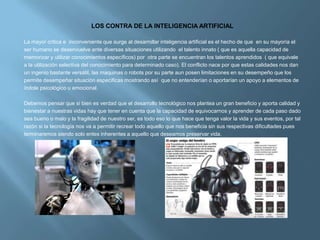 LOS CONTRA DE LA INTELIGENCIA ARTIFICIAL

La mayor critica e inconveniente que surge al desarrollar inteligencia artificial es el hecho de que en su mayoría el
ser humano se desenvuelve ante diversas situaciones utilizando el talento innato ( que es aquella capacidad de
memorizar y utilizar conocimientos específicos) por otra parte se encuentran los talentos aprendidos ( que equivale
a la utilización selectiva del conocimiento para determinado caso). El conflicto nace por que estas calidades nos dan
un ingenio bastante versátil, las maquinas o robots por su parte aun posen limitaciones en su desempeño que los
permite desempeñar situación especificas mostrando así que no entenderían o aportarían un apoyo a elementos de
índole psicológico u emocional.

Debemos pensar que si bien es verdad que el desarrollo tecnológico nos plantea un gran beneficio y aporta calidad y
bienestar a nuestras vidas hay que tener en cuenta que la capacidad de equivocarnos y aprender de cada paso dado
sea bueno o malo y la fragilidad de nuestro ser, es todo eso lo que hace que tenga valor la vida y sus eventos, por tal
razón si la tecnología nos va a permitir recrear todo aquello que nos beneficia sin sus respectivas dificultades pues
terminaremos siendo solo entes inherentes a aquello que deseamos preservar vida.
 