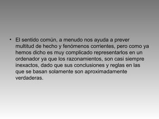 • El sentido común, a menudo nos ayuda a prever
multitud de hecho y fenómenos corrientes, pero como ya
hemos dicho es muy complicado representarlos en un
ordenador ya que los razonamientos, son casi siempre
inexactos, dado que sus conclusiones y reglas en las
que se basan solamente son aproximadamente
verdaderas.
 