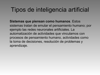 Tipos de inteligencia artificial
Sistemas que piensan como humanos. Estos
sistemas tratan de emular el pensamiento humano; por
ejemplo las redes neuronales artificiales. La
automatización de actividades que vinculamos con
procesos de pensamiento humano, actividades como
la toma de decisiones, resolución de problemas y
aprendizaje.
 
