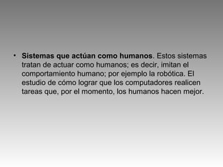 • Sistemas que actúan como humanos. Estos sistemas
tratan de actuar como humanos; es decir, imitan el
comportamiento humano; por ejemplo la robótica. El
estudio de cómo lograr que los computadores realicen
tareas que, por el momento, los humanos hacen mejor.
 