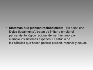 • Sistemas que piensan racionalmente.- Es decir, con
lógica (idealmente), tratan de imitar o emular el
pensamiento lógico racional del ser humano; por
ejemplo los sistemas expertos. El estudio de
los cálculos que hacen posible percibir, razonar y actuar.
 