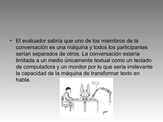 • El evaluador sabría que uno de los miembros de la
conversación es una máquina y todos los participantes
serían separados de otros. La conversación estaría
limitada a un medio únicamente textual como un teclado
de computadora y un monitor por lo que sería irrelevante
la capacidad de la máquina de transformar texto en
habla.
 