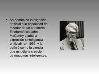• Se denomina inteligencia
artificial a la capacidad de
razonar de un ser inerte.
El informático John
McCarthy acuñó la
expresión «inteligencia
artificial» en 1956, y la
definió como la ciencia
que estudia la creación
de máquinas inteligentes.
 