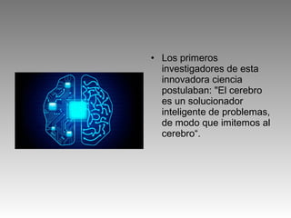 • Los primeros
investigadores de esta
innovadora ciencia
postulaban: "El cerebro
es un solucionador
inteligente de problemas,
de modo que imitemos al
cerebro“.
 