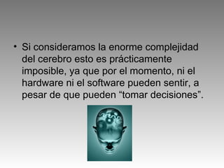 • Si consideramos la enorme complejidad
del cerebro esto es prácticamente
imposible, ya que por el momento, ni el
hardware ni el software pueden sentir, a
pesar de que pueden “tomar decisiones”.
 