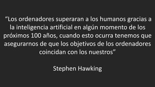 “Los ordenadores superaran a los humanos gracias a
la inteligencia artificial en algún momento de los
próximos 100 años, cuando esto ocurra tenemos que
asegurarnos de que los objetivos de los ordenadores
coincidan con los nuestros”
Stephen Hawking
 