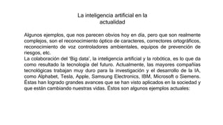 La inteligencia artificial en la
actualidad
Algunos ejemplos, que nos parecen obvios hoy en día, pero que son realmente
complejos, son el reconocimiento óptico de caracteres, correctores ortográficos,
reconocimiento de voz controladores ambientales, equipos de prevención de
riesgos, etc.
La colaboración del ‘Big data’, la inteligencia artificial y la robótica, es lo que da
como resultado la tecnología del futuro. Actualmente, las mayores compañías
tecnológicas trabajan muy duro para la investigación y el desarrollo de la IA,
como Alphabet, Tesla, Apple, Samsung Electronics, IBM, Microsoft o Siemens.
Éstas han logrado grandes avances que se han visto aplicados en la sociedad y
que están cambiando nuestras vidas. Éstos son algunos ejemplos actuales:
 