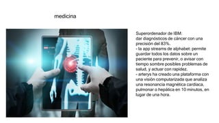 medicina
Superordenador de IBM:
dar diagnósticos de cáncer con una
precisión del 83%.
- la app streams de alphabet: permite
guardar todos los datos sobre un
paciente para prevenir, o avisar con
tiempo sombre posibles problemas de
salud, y actuar con rapidez.
- arterys ha creado una plataforma con
una visión computarizada que analiza
una resonancia magnética cardíaca,
pulmonar o hepática en 10 minutos, en
lugar de una hora.
 