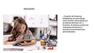 educación
- Creación de Sistemas
Adaptativos de aprendizaje
como ALEKS, desarrollada por
la editorial McGraw Hill, o
Knewton. El sistema analiza las
respuestas del alumno y
devuelve recomendaciones
personalizadas.
 