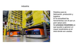 industria
Robótica para la
fabricación, producción y
logística.
En la actualidad las
herramientas con IA son un
gran apoyo para
los procesos industriales ya
que ayudan a generar un
mayor rendimiento en el
área donde son usadas.
 