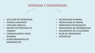 VENTAJAS Y DESVENTAJAS
• SOLUCION DE PROBLEMAS
• AVANCES HUMANOS
• VIDA MAS SENCILLA
• RAPIDEZ EN PROCESOS DE
TRABAJO
• COMUNICACIÓN A NIVEL
MUNDIAL
• ALMACENAMIENTO DE
INFORMACION
• INCAPACIDAD HUMANA
• PRODUCCION DE ARMAS
• PROBLEMAS PSICOLOGICOS
• INSEGURIDAD DE INFORMACION
• AISLAMIENTO DE LA SOCIEDAD
• FALTA DE CREATIVIDAD
• DESEMPLEO
 