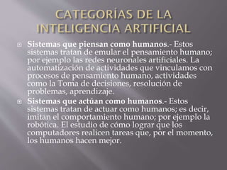  Sistemas que piensan como humanos.- Estos
sistemas tratan de emular el pensamiento humano;
por ejemplo las redes neuronales artificiales. La
automatización de actividades que vinculamos con
procesos de pensamiento humano, actividades
como la Toma de decisiones, resolución de
problemas, aprendizaje.
 Sistemas que actúan como humanos.- Estos
sistemas tratan de actuar como humanos; es decir,
imitan el comportamiento humano; por ejemplo la
robótica. El estudio de cómo lograr que los
computadores realicen tareas que, por el momento,
los humanos hacen mejor.
 