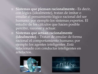  Sistemas que piensan racionalmente.- Es decir,
con lógica (idealmente), tratan de imitar o
emular el pensamiento lógico racional del ser
humano; por ejemplo los sistemas expertos. El
estudio de los cálculos que hacen posible
percibir, razonar y actuar.
 Sistemas que actúan racionalmente
(idealmente).– Tratan de emular de forma
racional el comportamiento humano; por
ejemplo los agentes inteligentes .Está
relacionado con conductas inteligentes en
artefactos.
 