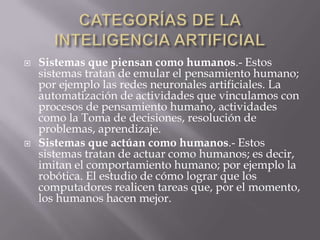  Sistemas que piensan como humanos.- Estos
sistemas tratan de emular el pensamiento humano;
por ejemplo las redes neuronales artificiales. La
automatización de actividades que vinculamos con
procesos de pensamiento humano, actividades
como la Toma de decisiones, resolución de
problemas, aprendizaje.
 Sistemas que actúan como humanos.- Estos
sistemas tratan de actuar como humanos; es decir,
imitan el comportamiento humano; por ejemplo la
robótica. El estudio de cómo lograr que los
computadores realicen tareas que, por el momento,
los humanos hacen mejor.
 