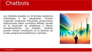 Chatbots educativos:
Los chatbots basados en IA brindan asistencia
instantánea a los estudiantes. Pueden
responder preguntas frecuentes, proporcionar
explicaciones sobre conceptos difíciles, ayudar
en la resolución de problemas y ofrecer
retroalimentación. Los chatbots también
pueden ofrecer orientación en la elección de
cursos, programas académicos y carreras.
Chatbots
Lic. César Quispe Puraca
 