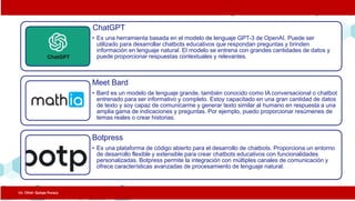 ChatGPT
• Es una herramienta basada en el modelo de lenguaje GPT-3 de OpenAI. Puede ser
utilizado para desarrollar chatbots educativos que respondan preguntas y brinden
información en lenguaje natural. El modelo se entrena con grandes cantidades de datos y
puede proporcionar respuestas contextuales y relevantes.
Meet Bard
• Bard es un modelo de lenguaje grande, también conocido como IA conversacional o chatbot
entrenado para ser informativo y completo. Estoy capacitado en una gran cantidad de datos
de texto y soy capaz de comunicarme y generar texto similar al humano en respuesta a una
amplia gama de indicaciones y preguntas. Por ejemplo, puedo proporcionar resúmenes de
temas reales o crear historias.
Botpress
• Es una plataforma de código abierto para el desarrollo de chatbots. Proporciona un entorno
de desarrollo flexible y extensible para crear chatbots educativos con funcionalidades
personalizadas. Botpress permite la integración con múltiples canales de comunicación y
ofrece características avanzadas de procesamiento de lenguaje natural.
Lic. César Quispe Puraca
 