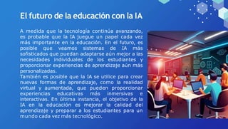 El futuro de la educación con la IA
A medida que la tecnología continúa avanzando,
es probable que la IA juegue un papel cada vez
más importante en la educación. En el futuro, es
posible que veamos sistemas de IA más
sofisticados que puedan adaptarse aún mejor a las
necesidades individuales de los estudiantes y
proporcionar experiencias de aprendizaje aún más
personalizadas.
También es posible que la IA se utilice para crear
nuevas formas de aprendizaje, como la realidad
virtual y aumentada, que pueden proporcionar
experiencias educativas más inmersivas e
interactivas. En última instancia, el objetivo de la
IA en la educación es mejorar la calidad del
aprendizaje y preparar a los estudiantes para un
mundo cada vez más tecnológico.
 