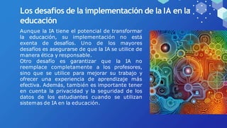 Los desafíos de la implementación de la IA en la
educación
Aunque la IA tiene el potencial de transformar
la educación, su implementación no está
exenta de desafíos. Uno de los mayores
desafíos es asegurarse de que la IA se utilice de
manera ética y responsable.
Otro desafío es garantizar que la IA no
reemplace completamente a los profesores,
sino que se utilice para mejorar su trabajo y
ofrecer una experiencia de aprendizaje más
efectiva. Además, también es importante tener
en cuenta la privacidad y la seguridad de los
datos de los estudiantes cuando se utilizan
sistemas de IA en la educación.
 