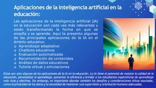 Aplicaciones de la inteligencia artificial en la
educación:
Las aplicaciones de la inteligencia artificial (IA)
en la educación son cada vez más relevantes y
están transformando la forma en que se
enseña y se aprende. Aquí te presento algunas
de las principales aplicaciones de la IA en el
ámbito educativo:
 Aprendizaje adaptativo
 Chatbots educativos
 Evaluación automatizada
 Recomendación de contenidos
 Análisis de datos educativos
 Tutoría virtual y simulaciones
Estas son solo algunas de las aplicaciones de la IA en la educación. La IA tiene el potencial de mejorar la calidad de la
educación, personalizar el aprendizaje, aumentar la eficiencia y brindar a los estudiantes experiencias de aprendizaje
más ricas y efectivas. Sin embargo, es importante abordar también los desafíos y consideraciones éticas asociadas,
como la privacidad de los datos y lanecesidad de mantener una supervisión y orientación humana adecuadas.
 