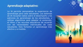 Aprendizaje adaptativo:
La IA permite personalizar la experiencia de
aprendizaje para cada estudiante. Los sistemas
de IA recopilan datos sobre el desempeño y los
patrones de aprendizaje de los estudiantes, y
utilizan algoritmos para adaptar el contenido,
el ritmo y los recursos educativos de acuerdo
con las necesidades individuales de cada
estudiante. Esto fomenta un aprendizaje más
efectivo y a medida.
 