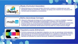 iReady (Curriculum Associates)
• Ofrece lecciones en línea que brindan instrucción y práctica a medida para que cada
estudiante acelere el crecimiento, al tiempo que apoya a los maestros con recursos en el
momento para remediación y re-enseñanza.
Mathia (Aprendizaje Carnegie)
• Utilizando sofisticada tecnología de IA para adaptarse a un nivel muy detallado, habilidad
por habilidad, MathIA personaliza el aprendizaje y mantiene a los estudiantes
comprometidos con comentarios personalizados justo a tiempo y sugerencias contextuales,
al tiempo que le proporciona todos los comentarios y evaluaciones en tiempo real que
necesita para comprender dónde está los alumnos están en y hacia dónde se dirigen.
Trayectoria exacta (Edmentum)
• Combina evaluaciones de diagnóstico adaptativo con vías de aprendizaje individualizadas
para promover el crecimiento de los estudiantes de K-12 grados en matemáticas, lectura y
artes del lenguaje, ya que los estudiantes reciben una experiencia de prueba única que
identifica con precisión su nivel de instrucción, fortalezas y necesidades.
 