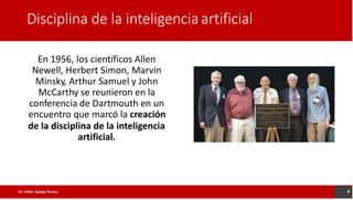 Disciplina de la inteligenciaartificial
En 1956, los científicos Allen
Newell, Herbert Simon, Marvin
Minsky, Arthur Samuel y John
McCarthy se reunieron en la
conferencia de Dartmouth en un
encuentro que marcó la creación
de la disciplina de la inteligencia
artificial.
8
Lic. César Quispe Puraca
 