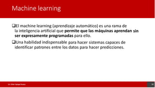 Machine learning
El machine learning (aprendizaje automático) es una rama de
la inteligencia artificial que permite que las máquinas aprendan
ser expresamente programadas para ello.
sin
Una habilidad indispensable para hacer sistemas capaces de
identificar patrones entre los datos para hacer predicciones.
12
Lic. César Quispe Puraca
 