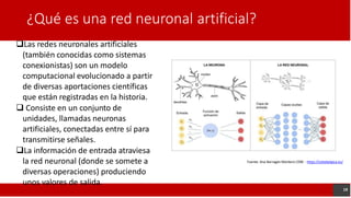 ¿Qué es una red neuronal artificial?
Las redes neuronales artificiales
(también conocidas como sistemas
conexionistas) son un modelo
computacional evolucionado a partir
de diversas aportaciones científicas
que están registradas en la historia.
 Consiste en un conjunto de
unidades, llamadas neuronas
artificiales, conectadas entre sí para
transmitirse señales.
La información de entrada atraviesa
la red neuronal (donde se somete a
diversas operaciones) produciendo
unos valores de salida.
Fuente: Ana Barragán Montero CEBE - https://cebebelgica.es/
19
 