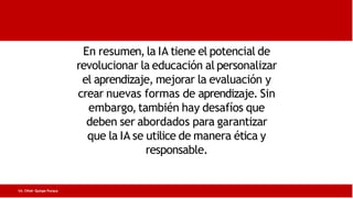 En resumen, la IA tiene el potencial de
revolucionar la educación al personalizar
el aprendizaje, mejorar la evaluación y
crear nuevas formas de aprendizaje. Sin
embargo,también hay desafíos que
deben ser abordados para garantizar
que la IA se utilice de manera ética y
responsable.
Lic. César Quispe Puraca
 