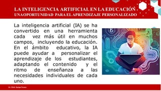 LA INTELIGENCIA ARTIFICIAL EN LA EDUCACIÓN
UNAOPORTUNIDAD PARA EL APRENDIZAJE PERSONALIZADO
ha
convertido en una herramienta cada
muchos campos,
incluyendo la educación. En el ámbito
a
los
adaptando el contenido
las
cada
Lic. César Quispe Puraca
La inteligencia artificial (IA) se ha
convertido en una herramienta
cada vez más útil en muchos
campos, incluyendo la educación.
En el ámbito educativo, la IA
puede ayudar a personalizar el
aprendizaje de los estudiantes,
adaptando el contenido y el
ritmo de enseñanza a las
necesidades individuales de cada
uno.
 