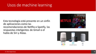 Usos de machine learning
Esta tecnología está presente en un sinfín
de aplicaciones como las
recomendaciones de Netflix o Spotify, las
respuestas inteligentes de Gmail o el
habla de Siri y Alexa.
14
Lic. César Quispe Puraca
 