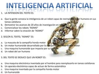 1. LA INTENSION DEL TEXTO ES:

a. Que la gente conozca la inteligencia de un robot capaz de reemplazar al ser humano en sus
   tareas cotidiana
b. Demostrar los avances de 20 años de investigación en robótica
c. Comercializar los robots “ASIMO”
d. Informar sobre la creación de “ASIMO”

2. SEGÚN EL TEXTO, “ASIMO” ES:

a.   La mascota de la compañía honda motor
b.   Un motor humanoide desarrollado por la compañía japonesa honda motor
c.   Una maquina humanoide que impacta por su tamaño
d.   Un robot del ser humano

3. DEL TEXTO SE DEDUCE QUE UN ROBOT ES:

a.   Una maquina electrónica inventada por el hombre para reemplazarlo en tareas cotidianas
b.   Un aparato electrónico capaz de actuar de forma automática
c.   Una maquina inventada por la compañía honda motor
d.   Un humanoide
 