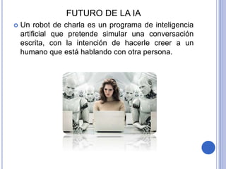 FUTURO DE LA IA
 Un robot de charla es un programa de inteligencia
artificial que pretende simular una conversación
escrita, con la intención de hacerle creer a un
humano que está hablando con otra persona.
 