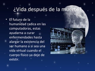 ¿Vida después de la muerte?
• El futuro de la
  humanidad radica en las
  computadoras, estas
  ayudarna a curar
  enfermendades hasta
  alargar la existencia del
  ser humano a si sea una
  vida virtual cuando el
  cuerpo físico ya deje de
  existir.
 