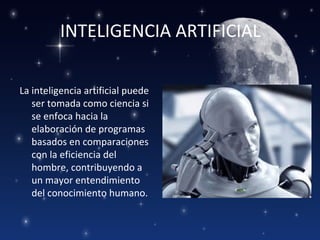 INTELIGENCIA ARTIFICIAL

La inteligencia artificial puede
   ser tomada como ciencia si
   se enfoca hacia la
   elaboración de programas
   basados en comparaciones
   con la eficiencia del
   hombre, contribuyendo a
   un mayor entendimiento
   del conocimiento humano.
 