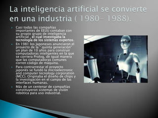    Casi todas las compañías
    importantes de EEUU contaban con
    su propio grupo de inteligencia
    artificial , el cual investigaba la
    tecnología de los sistemas expertos.
   En 1981 los Japoneses anunciaron el
    proyecto de la “ quinta generación”
    un plan de 10 años para construir
    computadoras inteligentes en la que
    se corriera Prolog, de igual manera
    que las computadoras comunes
    corren código de máquina.
   Para contrarrestar el proyecto
    japonés se fundó la microelectronic
    and computer tecnology corporation
    (MCC). Originaba el diseño de chips y
    la investigación en el campo de las
    interfaces humanas.
   Más de un centenar de compañías
    constituyeron sistemas de visión
    robótica para uso industrial.
 