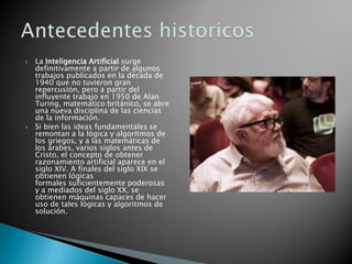    La Inteligencia Artificial surge
    definitivamente a partir de algunos
    trabajos publicados en la década de
    1940 que no tuvieron gran
    repercusión, pero a partir del
    influyente trabajo en 1950 de Alan
    Turing, matemático británico, se abre
    una nueva disciplina de las ciencias
    de la información.
   Si bien las ideas fundamentales se
    remontan a la lógica y algoritmos de
    los griegos, y a las matemáticas de
    los árabes, varios siglos antes de
    Cristo, el concepto de obtener
    razonamiento artificial aparece en el
    siglo XIV. A finales del siglo XIX se
    obtienen lógicas
    formales suficientemente poderosas
    y a mediados del siglo XX, se
    obtienen máquinas capaces de hacer
    uso de tales lógicas y algoritmos de
    solución.
 