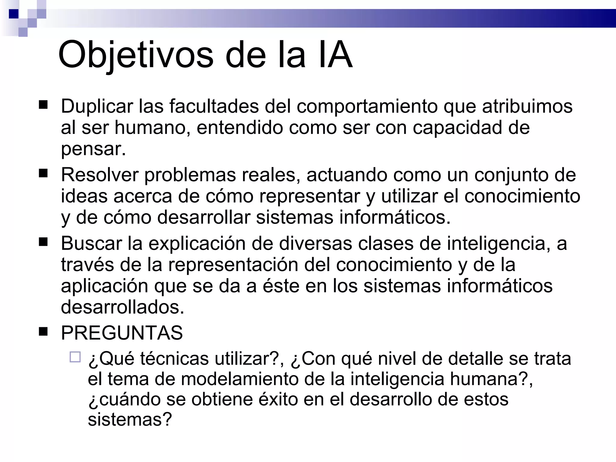 Objetivos de la IA D uplicar las facultades del comportamiento que atribuimos al ser humano ,  entendido como ser con capacidad de pensar .   Resolver problemas reales, actuando como un conjunto de ideas acerca de cómo representar y utilizar el conocimiento y de cómo desarrollar sistemas informáticos. Buscar la explicación de diversas clases de inteligencia, a través de la representación del conocimiento y de la aplicación que se da a éste en los sistemas informáticos desarrollados. PREGUNTAS ¿Qué técnicas utilizar?, ¿Con qué nivel de detalle se trata el tema de modelamiento de la inteligencia humana?, ¿cuándo se obtiene éxito en el desarrollo de estos sistemas? 