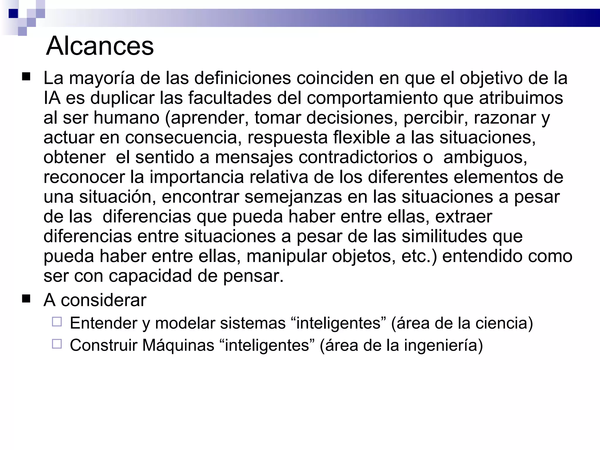 Alcances La mayoría de las definiciones coinciden en que el objetivo de la IA es duplicar las facultades del comportamiento que atribuimos al ser humano (aprender, tomar decisiones, percibir, razonar y actuar en consecuencia ,  r espuesta flexible a las situaciones ,   obtener   el sentido a mensajes contradictorios o  ambiguos ,   r econocer la importancia relativa de los diferentes elementos de una situación ,  e ncontrar semejanzas en las situaciones a pesar de las  diferencias que pueda haber entre ellas ,  e xtraer diferencias entre situaciones a pesar de las similitudes que pueda haber entre ellas ,  manipular objetos, etc. ) entendido como ser con capacidad de pensar .   A considerar Entender y modelar sistemas “inteligentes” (área de la ciencia) Construir Máquinas “inteligentes” (área de la ingeniería) 