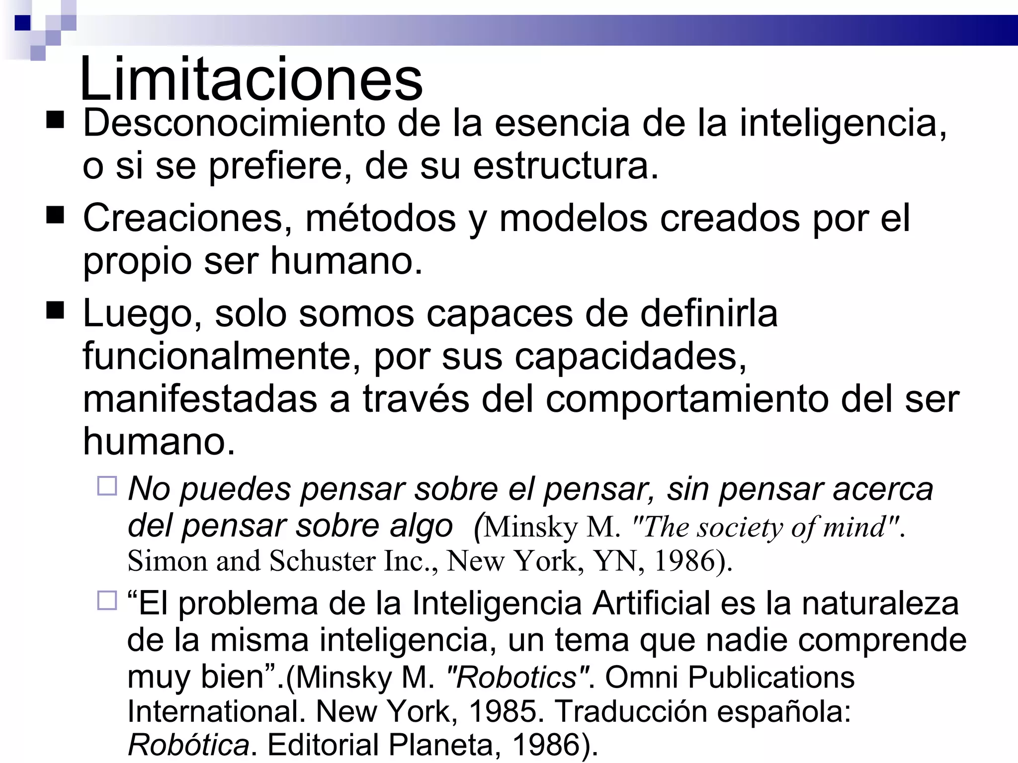 Limitaciones Desconocimiento  de la esencia de la inteligencia, o si se prefiere, de su estructura . Creaciones, métodos y modelos creados por el propio ser humano. Luego, solo  somos capaces de definirla funcionalmente, por sus capacidades, manifestadas a través del comportamiento del ser humano.  No puedes pensar sobre el pensar, sin pensar acerca del pensar sobre algo  ( Minsky M.  "The society of mind" . Simon and Schuster Inc., New York, YN, 1986).  “ E l problema de la Inteligencia Artificial es la naturaleza de la misma inteligencia, un tema que nadie comprende muy bien ” . ( Minsky M.  "Robotics" . Omni Publications International. New York, 1985. Traducción española:  Robótica . Editorial Planeta, 1986 ) .  